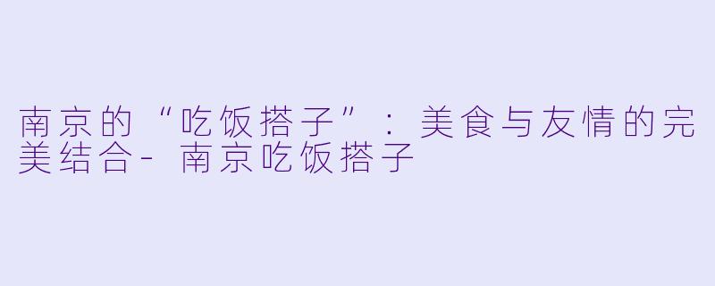 南京的“吃饭搭子”：美食与友情的完美结合-南京吃饭搭子