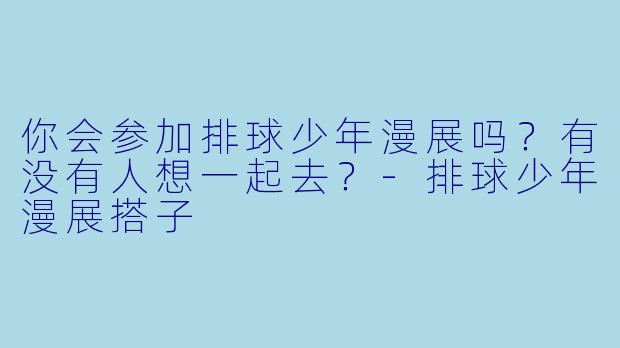 你会参加排球少年漫展吗？有没有人想一起去？