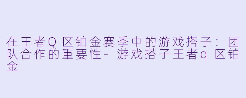 在王者Q区铂金赛季中的游戏搭子：团队合作的重要性-游戏搭子王者q区铂金