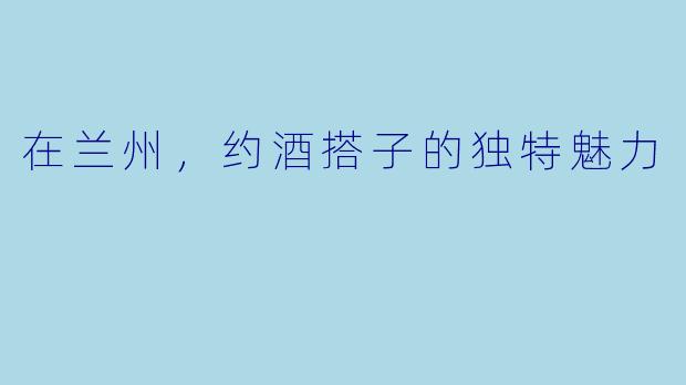 在兰州，约酒搭子的独特魅力