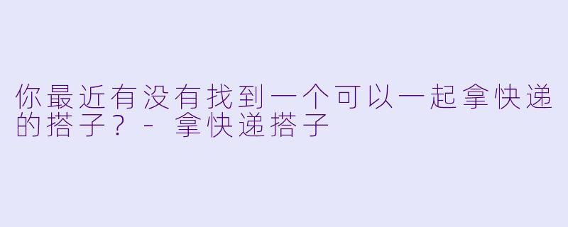 你最近有没有找到一个可以一起拿快递的搭子？-拿快递搭子