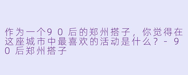 作为一个90后的郑州搭子，你觉得在这座城市中最喜欢的活动是什么？-90后郑州搭子