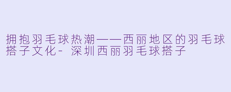 拥抱羽毛球热潮——西丽地区的羽毛球搭子文化-深圳西丽羽毛球搭子