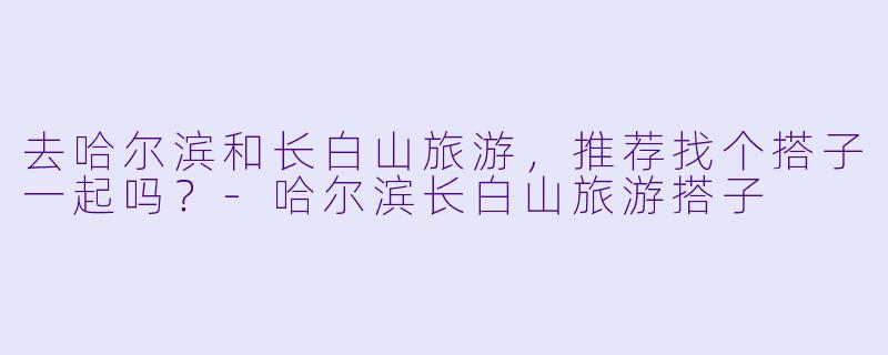 去哈尔滨和长白山旅游，推荐找个搭子一起吗？-哈尔滨长白山旅游搭子