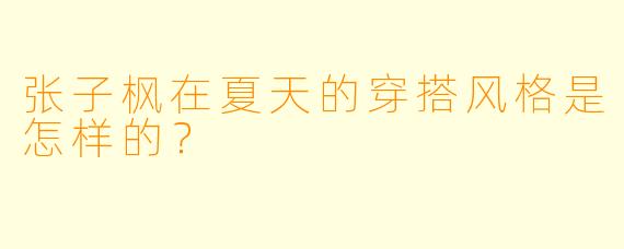 张子枫在夏天的穿搭风格是怎样的?