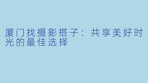 厦门找摄影搭子：共享美好时光的最佳选择