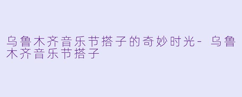 乌鲁木齐音乐节搭子的奇妙时光