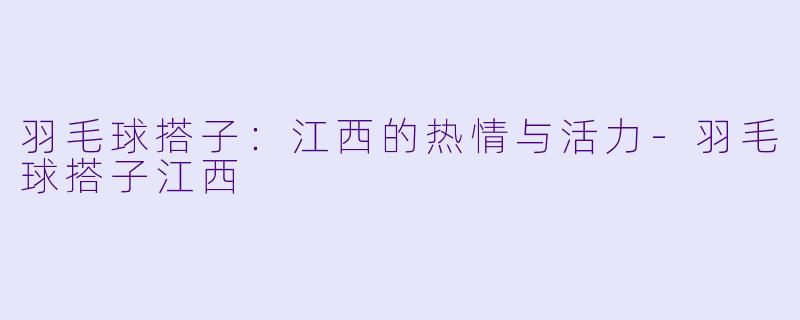 羽毛球搭子：江西的热情与活力-羽毛球搭子江西