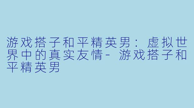 游戏搭子和平精英男：虚拟世界中的真实友情-游戏搭子和平精英男