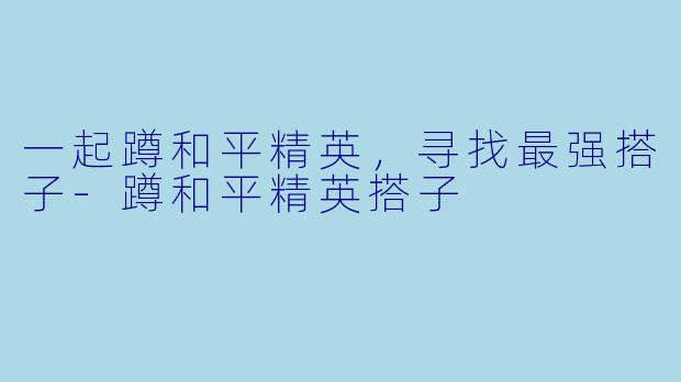 一起蹲和平精英，寻找最强搭子-蹲和平精英搭子
