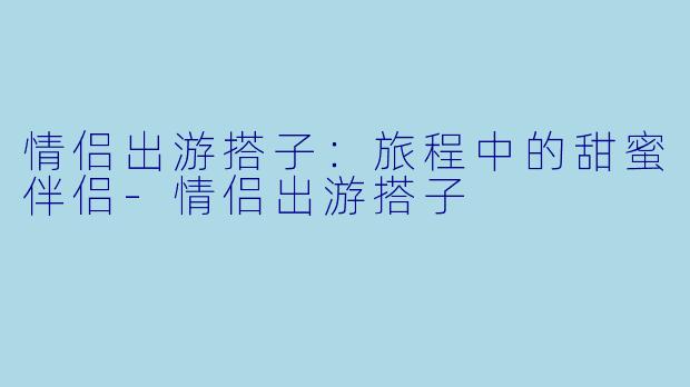 情侣出游搭子:旅程中的甜蜜伴侣