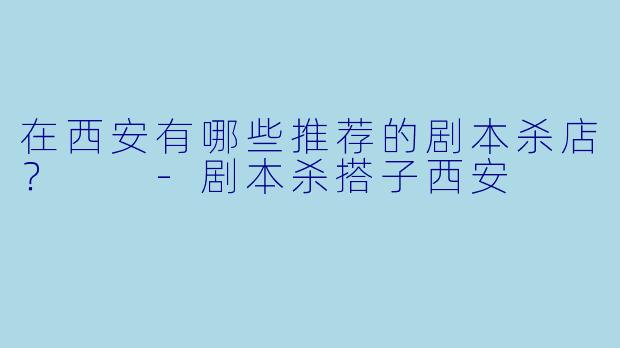 在西安有哪些推荐的剧本杀店？  -剧本杀搭子西安