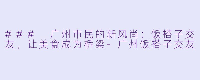 ### 广州市民的新风尚：饭搭子交友，让美食成为桥梁-广州饭搭子交友
