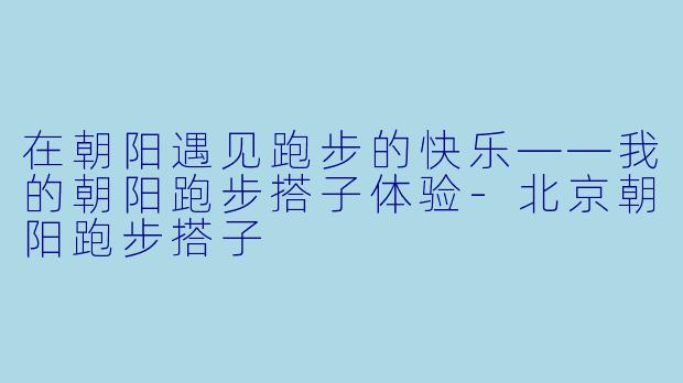 在朝阳遇见跑步的快乐——我的朝阳跑步搭子体验-北京朝阳跑步搭子