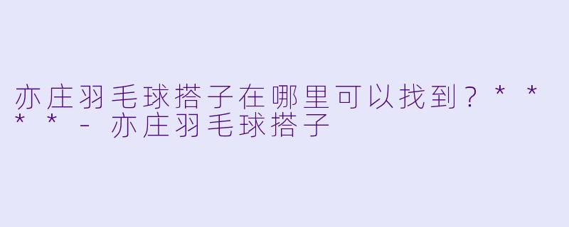 亦庄羽毛球搭子在哪里可以找到？****-亦庄羽毛球搭子