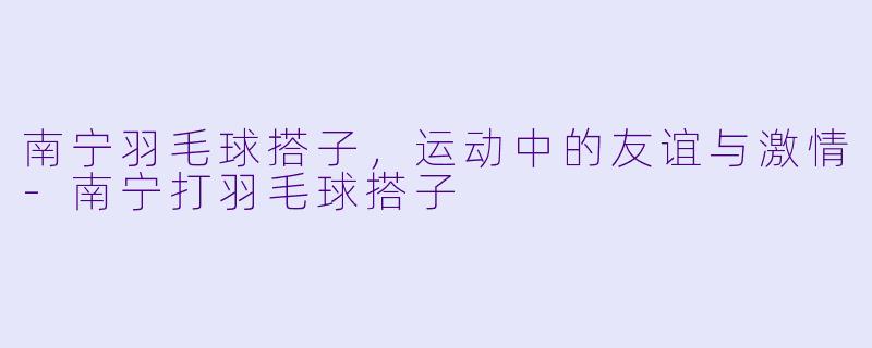 南宁羽毛球搭子，运动中的友谊与激情-南宁打羽毛球搭子