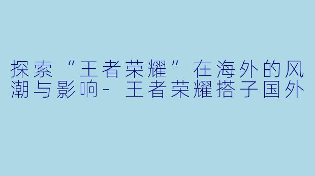 探索“王者荣耀”在海外的风潮与影响-王者荣耀搭子国外