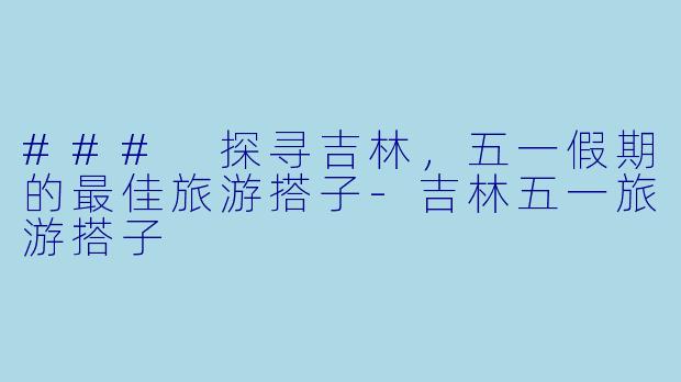 ### 探寻吉林，五一假期的最佳旅游搭子-吉林五一旅游搭子