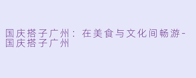 国庆搭子广州：在美食与文化间畅游-国庆搭子广州
