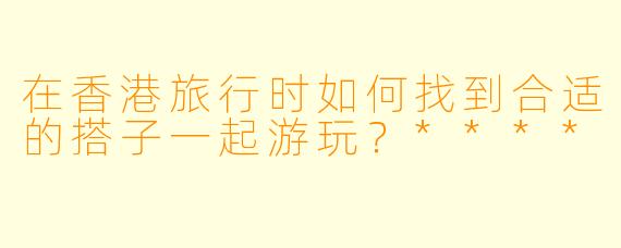 在香港旅行时如何找到合适的搭子一起游玩?****