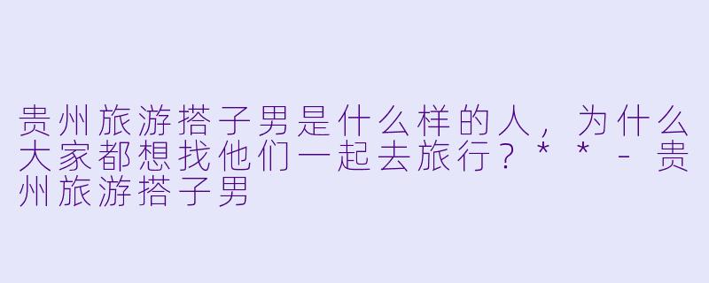 贵州旅游搭子男是什么样的人,为什么大家都想找他们一起去旅行?**
