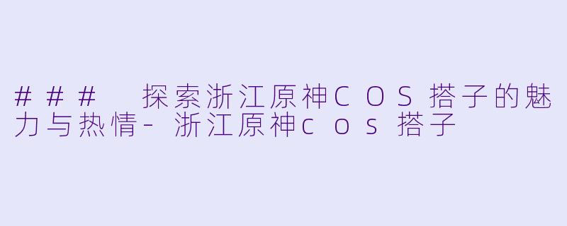 ### 探索浙江原神COS搭子的魅力与热情-浙江原神cos搭子