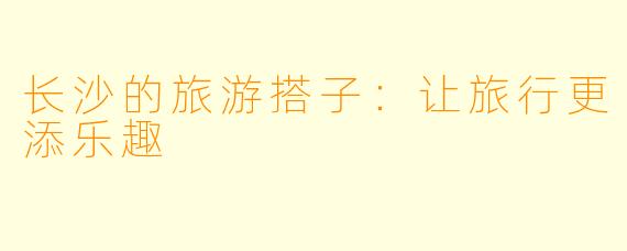 长沙的旅游搭子：让旅行更添乐趣