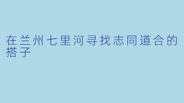 在兰州七里河寻找志同道合的搭子