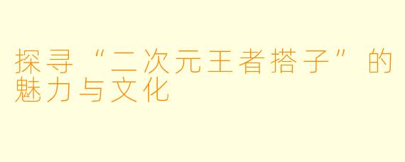 探寻“二次元王者搭子”的魅力与文化