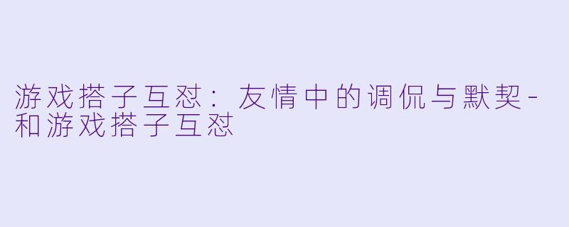 游戏搭子互怼：友情中的调侃与默契