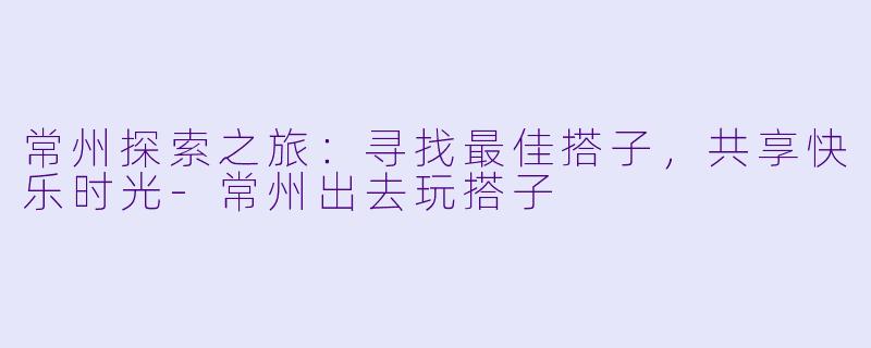 常州探索之旅:寻找最佳搭子,共享快乐时光