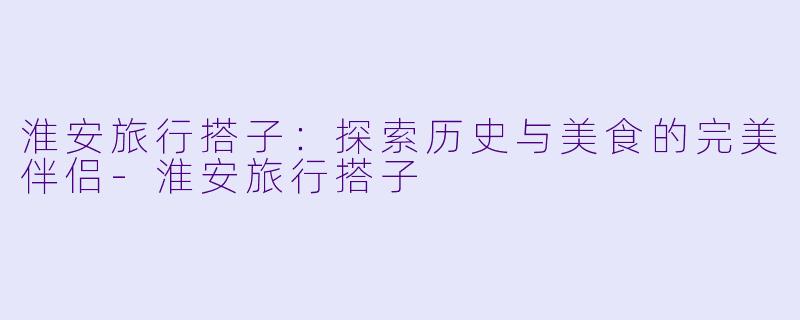 淮安旅行搭子：探索历史与美食的完美伴侣-淮安旅行搭子
