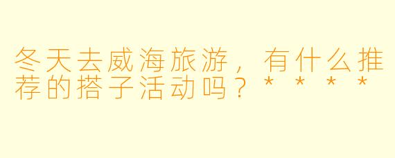 冬天去威海旅游,有什么推荐的搭子活动吗?****