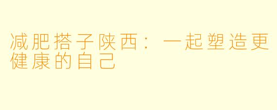 减肥搭子陕西：一起塑造更健康的自己