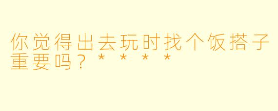你觉得出去玩时找个饭搭子重要吗？****