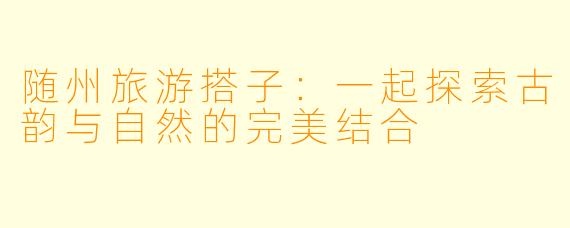 随州旅游搭子：一起探索古韵与自然的完美结合
