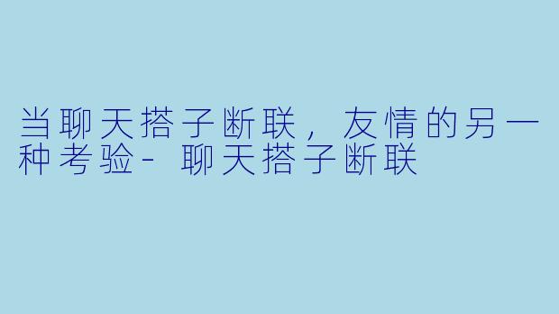 当聊天搭子断联，友情的另一种考验-聊天搭子断联