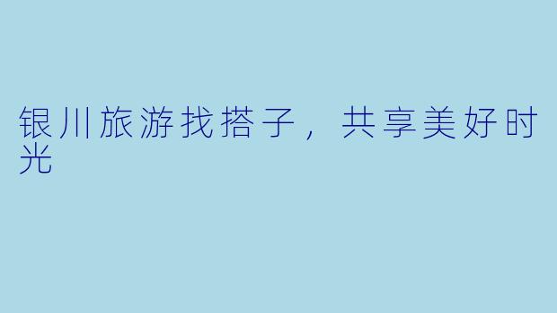 银川旅游找搭子,共享美好时光