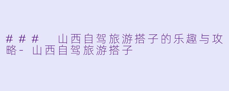 ### 山西自驾旅游搭子的乐趣与攻略-山西自驾旅游搭子