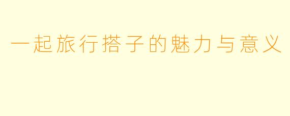 一起旅行搭子的魅力与意义