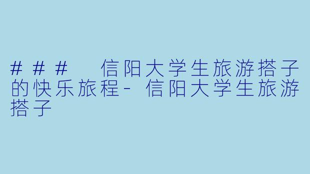 ### 信阳大学生旅游搭子的快乐旅程-信阳大学生旅游搭子