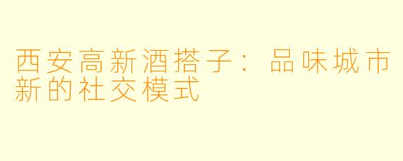 西安高新酒搭子:品味城市新的社交模式