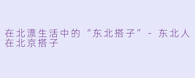 在北漂生活中的“东北搭子”-东北人在北京搭子