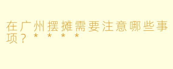 在广州摆摊需要注意哪些事项？****