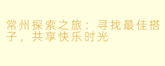 常州探索之旅：寻找最佳搭子，共享快乐时光