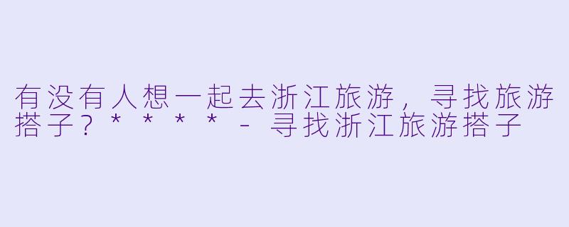 有没有人想一起去浙江旅游，寻找旅游搭子？****