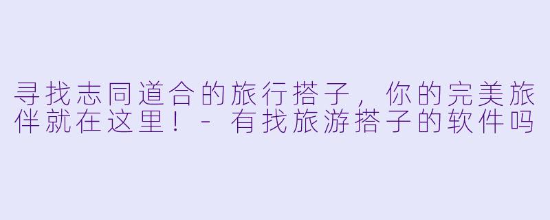 寻找志同道合的旅行搭子，你的完美旅伴就在这里！-有找旅游搭子的软件吗