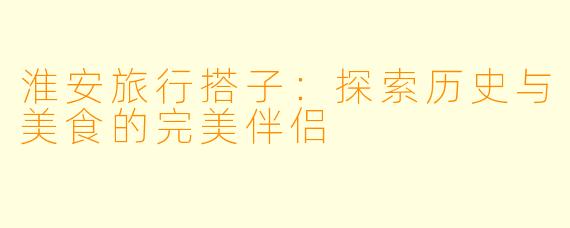淮安旅行搭子：探索历史与美食的完美伴侣