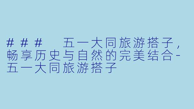 ### 五一大同旅游搭子，畅享历史与自然的完美结合-五一大同旅游搭子