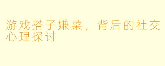 游戏搭子嫌菜,背后的社交心理探讨